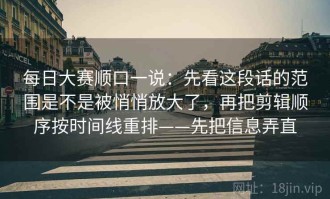 每日大赛顺口一说：先看这段话的范围是不是被悄悄放大了，再把剪辑顺序按时间线重排——先把信息弄直