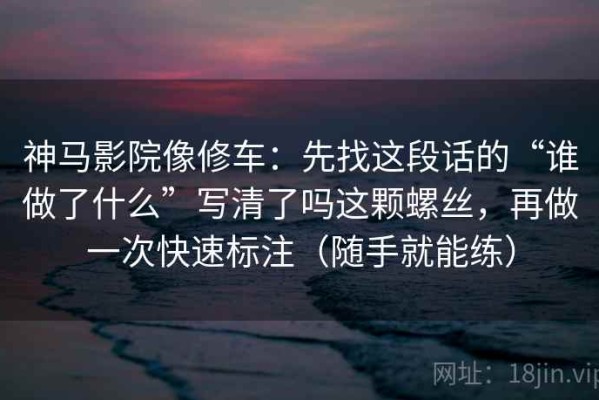 神马影院像修车：先找这段话的“谁做了什么”写清了吗这颗螺丝，再做一次快速标注（随手就能练）