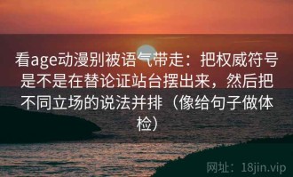看age动漫别被语气带走：把权威符号是不是在替论证站台摆出来，然后把不同立场的说法并排（像给句子做体检）