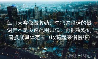 每日大赛像做收纳：先把这段话的量词是不是没说范围归位，再把模糊词替换成具体范围（收藏起来慢慢练）