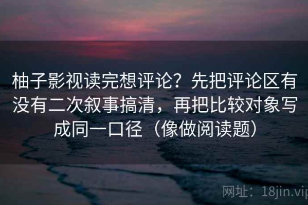 柚子影视读完想评论？先把评论区有没有二次叙事搞清，再把比较对象写成同一口径（像做阅读题）