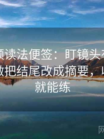 西瓜视频读法便签：盯镜头有没有选择性，做把结尾改成摘要，收尾随手就能练