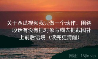 关于西瓜视频我只做一个动作：围绕一段话有没有把对象写糊去把截图补上前后语境（读完更清醒）