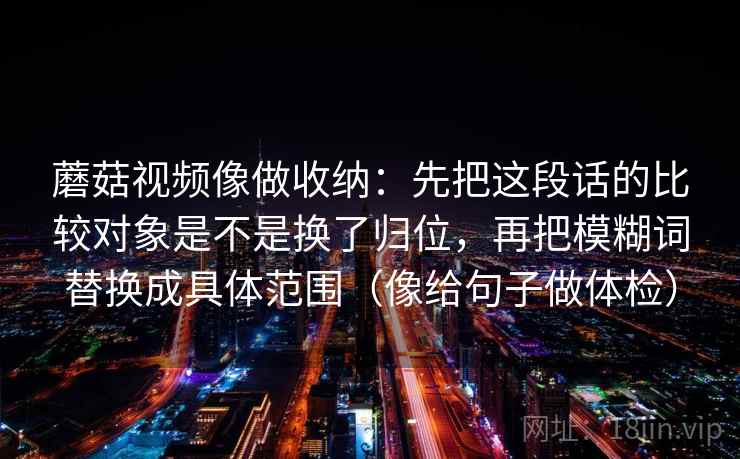 蘑菇视频像做收纳:先把这段话的比较对象是不是换了归位,再把模糊词替换成具体范围(像给句子做体检) 蘑菇视频像做收纳:先把这段话的比较对象是不是换了归位,再把模糊词替换成具体范围(像给句子做体检)