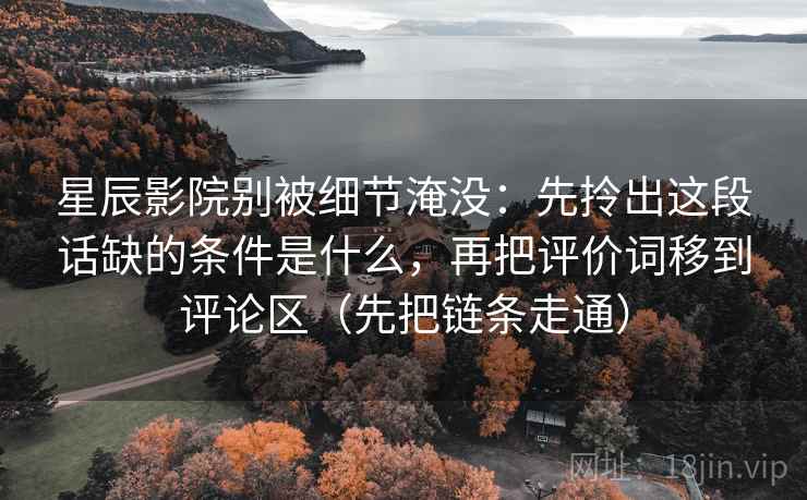 星辰影院别被细节淹没:先拎出这段话缺的条件是什么,再把评价词移到评论区(先把链条走通) 星辰影院别被细节淹没:先拎出这段话缺的条件是什么,再把评价词移到评论区(先把链条走通)