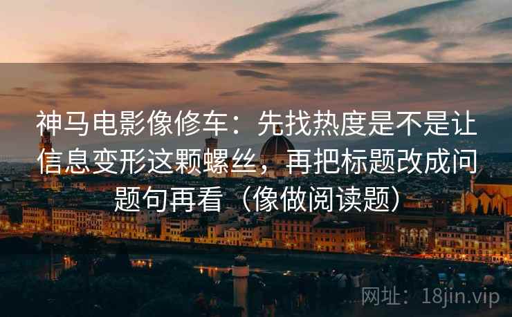 神马电影像修车：先找热度是不是让信息变形这颗螺丝，再把标题改成问题句再看（像做阅读题）