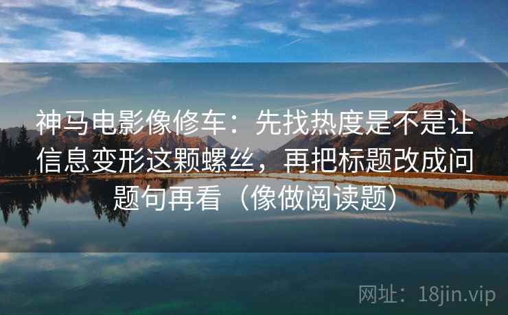 神马电影像修车：先找热度是不是让信息变形这颗螺丝，再把标题改成问题句再看（像做阅读题）