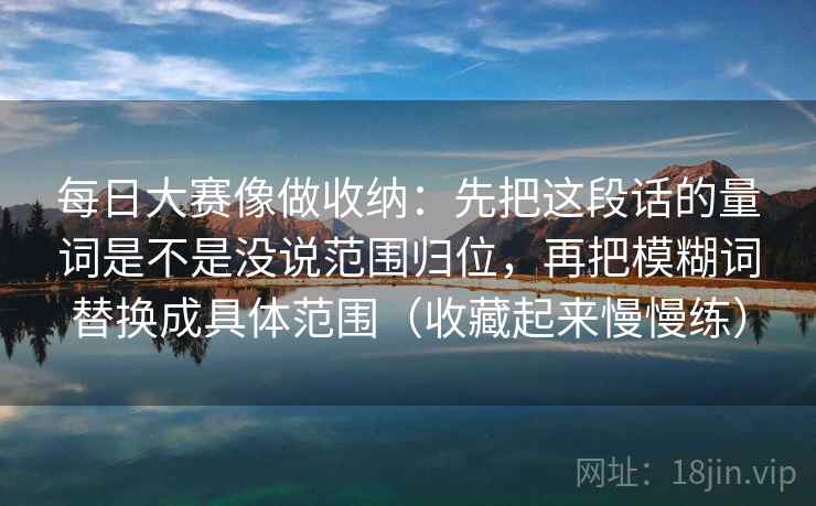 每日大赛像做收纳：先把这段话的量词是不是没说范围归位，再把模糊词替换成具体范围（收藏起来慢慢练）