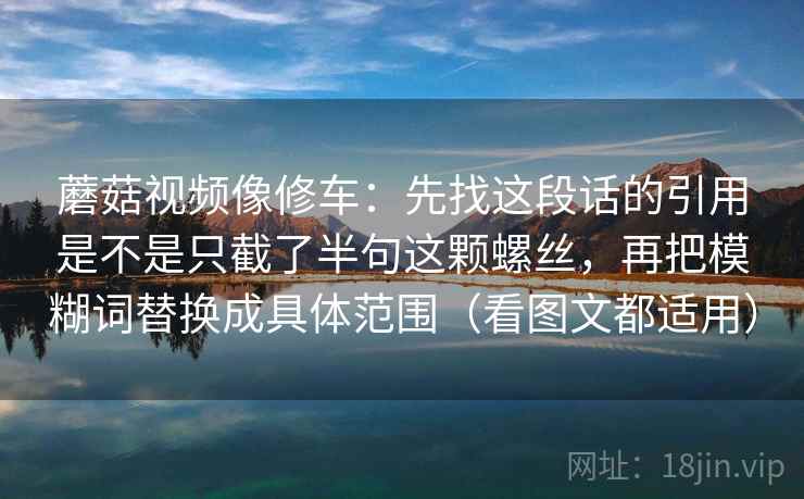 蘑菇视频像修车:先找这段话的引用是不是只截了半句这颗螺丝,再把模糊词替换成具体范围(看图文都适用) 蘑菇视频像修车:先找这段话的引用是不是只截了半句这颗螺丝,再把模糊词替换成具体范围(看图文都适用)