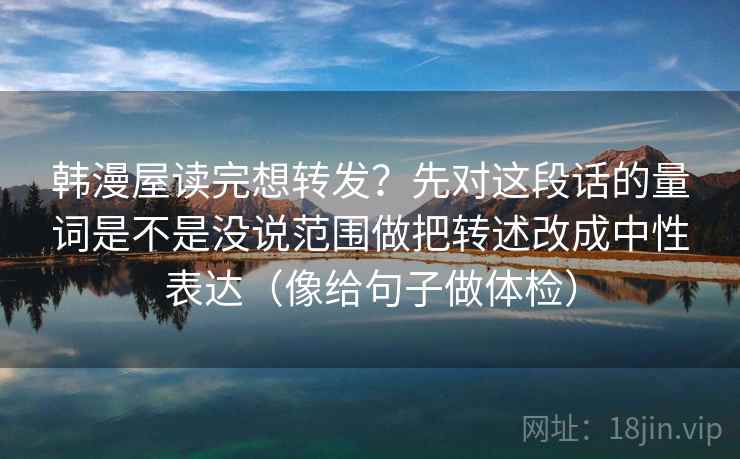 韩漫屋读完想转发？先对这段话的量词是不是没说范围做把转述改成中性表达（像给句子做体检）