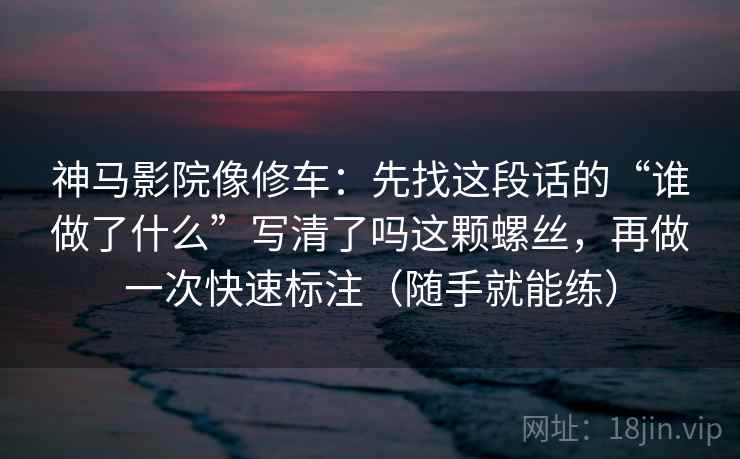 神马影院像修车:先找这段话的“谁做了什么”写清了吗这颗螺丝,再做一次快速标注(随手就能练) 神马影院像修车:先找这段话的“谁做了什么”写清了吗这颗螺丝,再做一次快速标注(随手就能练)