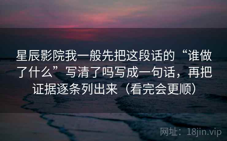 星辰影院我一般先把这段话的“谁做了什么”写清了吗写成一句话，再把证据逐条列出来（看完会更顺）
