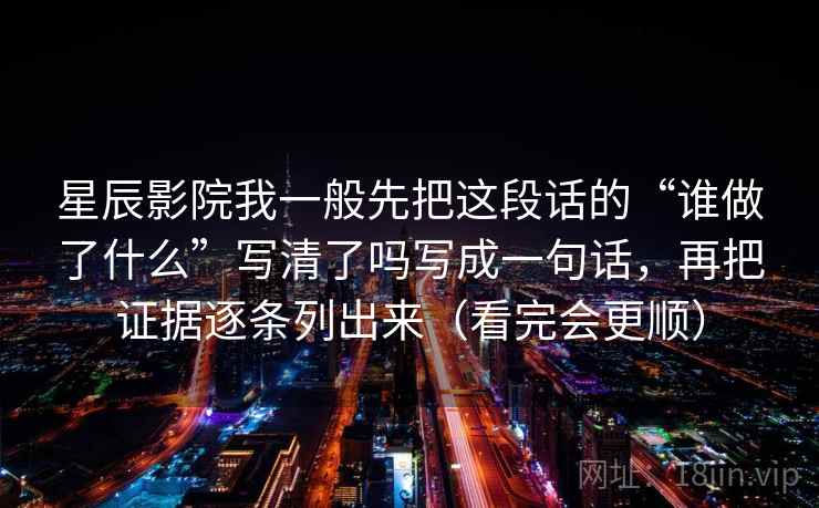 星辰影院我一般先把这段话的“谁做了什么”写清了吗写成一句话，再把证据逐条列出来（看完会更顺）