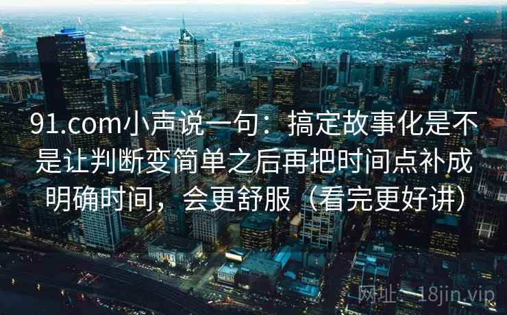 91.com小声说一句：搞定故事化是不是让判断变简单之后再把时间点补成明确时间，会更舒服（看完更好讲）