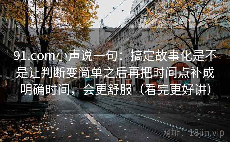 91.com小声说一句：搞定故事化是不是让判断变简单之后再把时间点补成明确时间，会更舒服（看完更好讲）