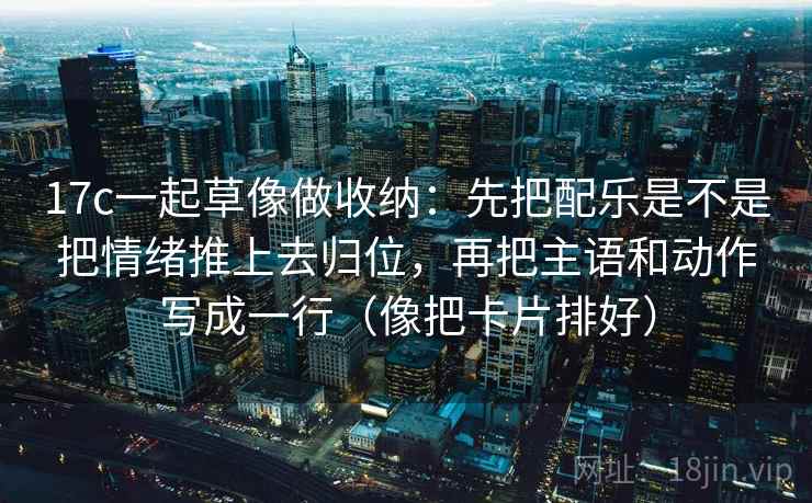 17c一起草像做收纳：先把配乐是不是把情绪推上去归位，再把主语和动作写成一行（像把卡片排好）