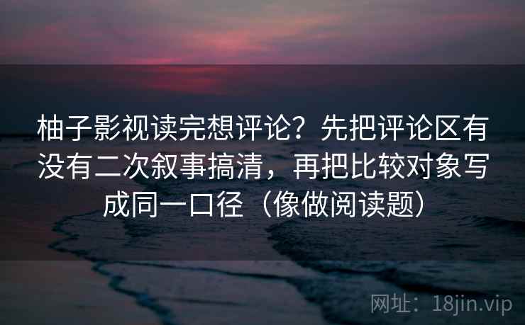 柚子影视读完想评论?先把评论区有没有二次叙事搞清,再把比较对象写成同一口径(像做阅读题) 柚子影视读完想评论?先把评论区有没有二次叙事搞清,再把比较对象写成同一口径(像做阅读题)
