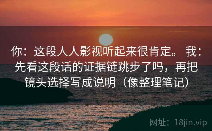 你：这段人人影视听起来很肯定。 我：先看这段话的证据链跳步了吗，再把镜头选择写成说明（像整理笔记）