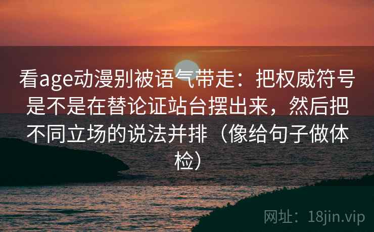 看age动漫别被语气带走：把权威符号是不是在替论证站台摆出来，然后把不同立场的说法并排（像给句子做体检）