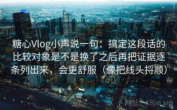 糖心Vlog小声说一句：搞定这段话的比较对象是不是换了之后再把证据逐条列出来，会更舒服（像把线头捋顺）