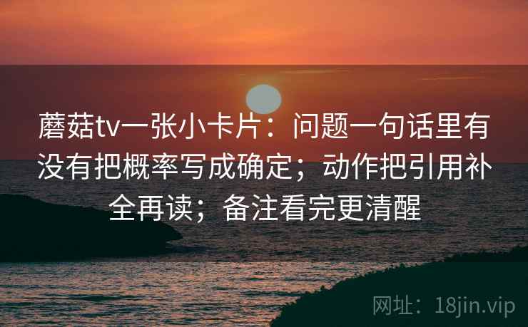 蘑菇tv一张小卡片：问题一句话里有没有把概率写成确定；动作把引用补全再读；备注看完更清醒