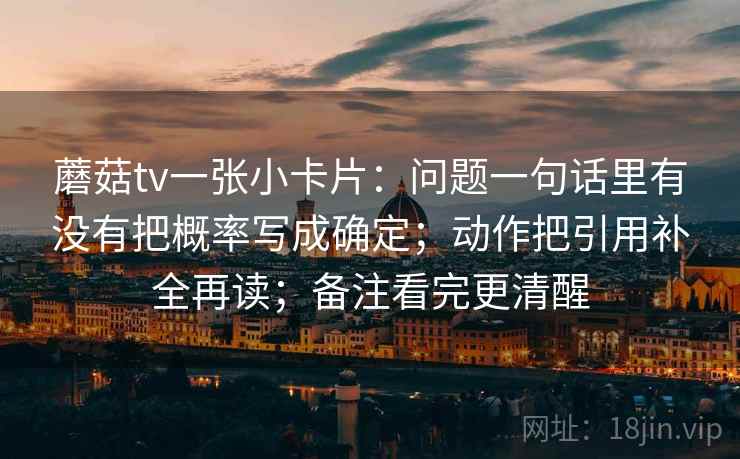 蘑菇tv一张小卡片：问题一句话里有没有把概率写成确定；动作把引用补全再读；备注看完更清醒