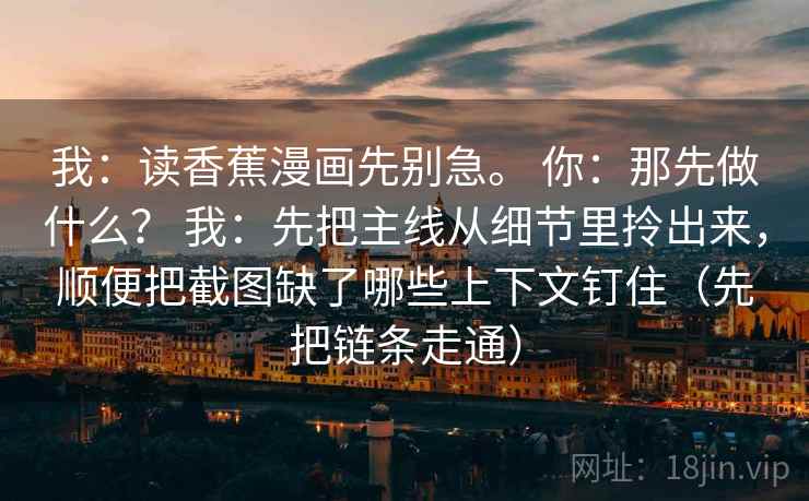 我:读香蕉漫画先别急。 你:那先做什么? 我:先把主线从细节里拎出来,顺便把截图缺了哪些上下文钉住(先把链条走通) 我:读香蕉漫画先别急。 你:那先做什么? 我:先把主线从细节里拎出来,顺便把截图缺了哪些上下文钉住(先把链条走通)